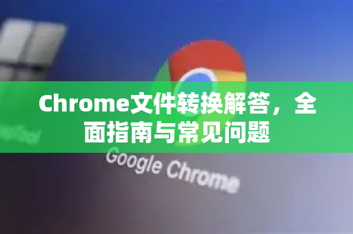 Chrome文件转换解答，全面指南与常见问题-第1张图片-[Chrome] Google下载-谷歌中国官网2026最新版