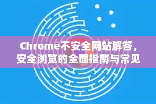 Chrome不安全网站解答，安全浏览的全面指南与常见问题-第1张图片-[Chrome] Google下载-谷歌中国官网2026最新版