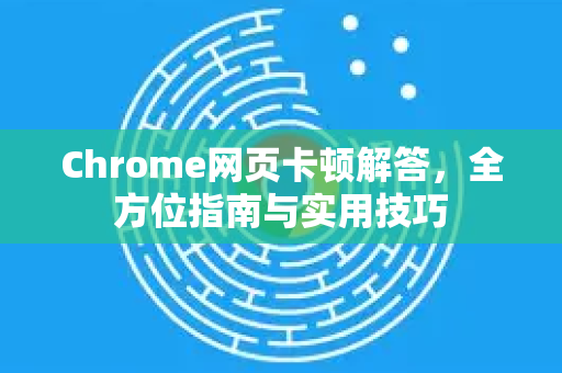 Chrome网页卡顿解答，全方位指南与实用技巧